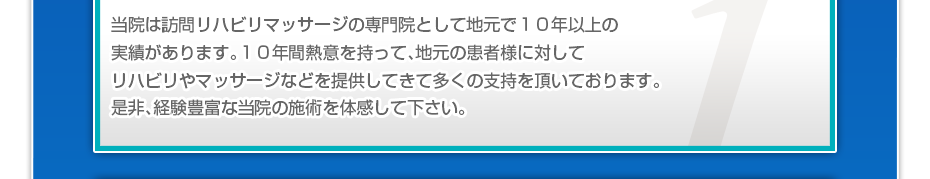 当院は訪問リハビリマッサージの専門院として地元で10年以上の実績があります。10年間熱意を持って、地元の患者様に対してリハビリやマッサージなどを提供してきて多くの支持を頂いております。是非、経験豊富な当院の施術を体感して下さい。