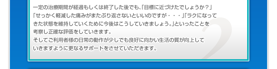 一定の治療期間が経過もしくは終了した後でも、「目標に近づけたでしょうか?」「せっかく軽減した痛みがまたぶり返さないといいのですが・・・」「ラクになってきた状態を維持していくために今後はこうしていきましょう。」といったことを考察し正確な評価をしていきます。そしてご利用者様の日常の動作が少しでも良好に向かい生活の質が向上していきますように更なるサポートをさせていただきます。