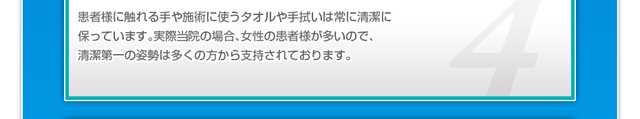 患者様に触れる手や施術に使うタオルや手拭いは常に清潔に保っています。実際当院の場合、女性の患者様が多いので、清潔第一の姿勢は多くの方から支持されております。
