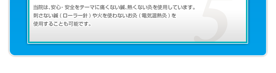 当院は、安⼼・安全をテーマに痛くない鍼、熱くない灸を使⽤しています。刺さない鍼(ローラー針)や⽕を使わないお灸(電気温熱灸)を使⽤することも可能です。