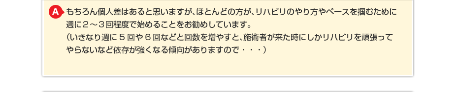 もちろん個人差はあると思いますが、ほとんどの方が、リハビリのやり方やペースを掴むために週に2〜3回程度で始めることをお勧めしています。 (いきなり週に5回や6回などと回数を増やすと、施術者が来た時にしかリハビリを頑張ってやらないなど依存が強くなる傾向がありますので・・・)