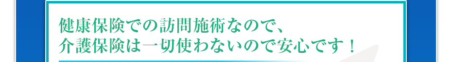 健康保険での訪問マッサージなので、介護保険は一切使わないので安心です!